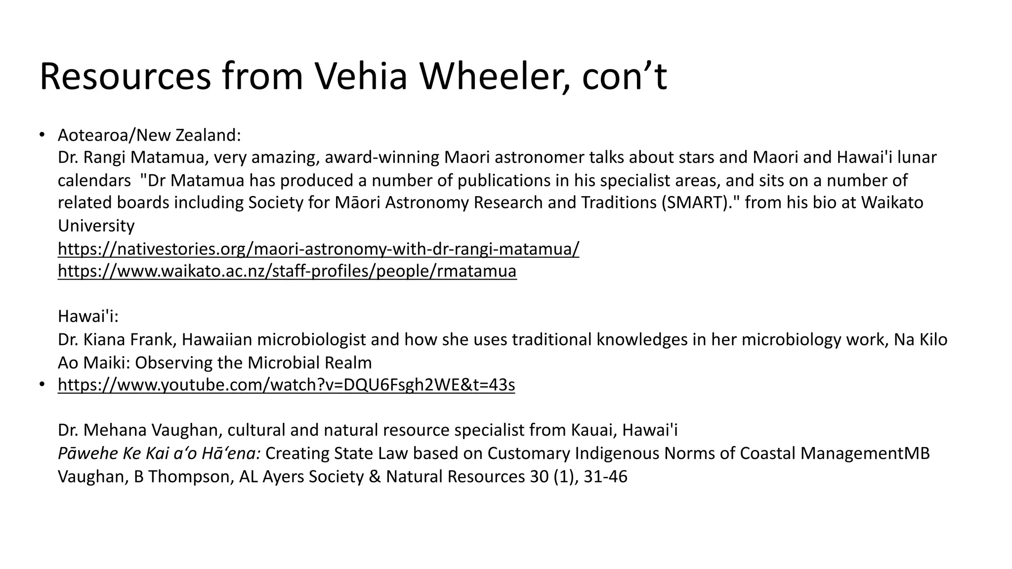 Resources from Vehia Wheeler, con’t
• Aotearoa/New Zealand:
Dr. Rangi Matamua, very amazing, award-winning Maori astronomer talks about stars and Maori and Hawai'i lunar
calendars "Dr Matamua has produced a number of publications in his specialist areas, and sits on a number of
related boards including Society for Māori Astronomy Research and Traditions (SMART)." from his bio at Waikato
University
https://nativestories.org/maori-astronomy-with-dr-rangi-matamua/
https://www.waikato.ac.nz/staff-profiles/people/rmatamua
Hawai'i:
Dr. Kiana Frank, Hawaiian microbiologist and how she uses traditional knowledges in her microbiology work, Na Kilo
Ao Maiki: Observing the Microbial Realm
• https://www.youtube.com/watch?v=DQU6Fsgh2WE&t=43s
Dr. Mehana Vaughan, cultural and natural resource specialist from Kauai, Hawai'i
Pāwehe Ke Kai a‘o Hā‘ena: Creating State Law based on Customary Indigenous Norms of Coastal ManagementMB
Vaughan, B Thompson, AL Ayers Society & Natural Resources 30 (1), 31-46
 