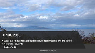 #INDG 2015
• Week 11: “Indigenous ecological knowledges: Oceania and the Pacific”
• November 18, 2020
• Dr. Zoe Todd
Copyright Professor Zoe Todd 2020
 