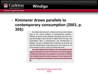 Windigo
- Kimmerer draws parallels to
contemporary consumption (2003, p.
305):
Copyright Professor Zoe Todd
2020
 