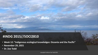 #INDG 2015//SOCI2810
• Week 12: “Indigenous ecological knowledges: Oceania and the Pacific”
• November 29, 2021
• Dr. Zoe Todd
Copyright Professor Zoe Todd 2020
 