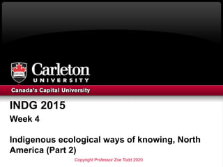 INDG 2015
Week 4
Indigenous ecological ways of knowing, North
America (Part 2)
Copyright Professor Zoe Todd 2020
 