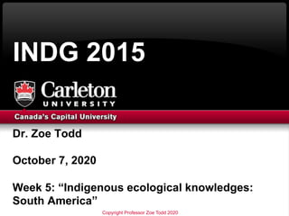 Dr. Zoe Todd
October 7, 2020
Week 5: “Indigenous ecological knowledges:
South America”
INDG 2015
Copyright Professor Zoe Todd 2020
 