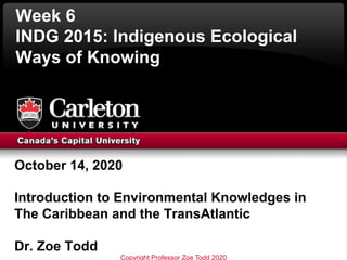 Week 6
INDG 2015: Indigenous Ecological
Ways of Knowing
October 14, 2020
Introduction to Environmental Knowledges in
The Caribbean and the TransAtlantic
Dr. Zoe Todd
Copyright Professor Zoe Todd 2020
 