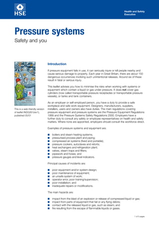 Health and Safety
                                                                                                     Executive




Pressure systems
Safety and you



                                 Introduction

                                 If pressure equipment fails in use, it can seriously injure or kill people nearby and
                                 cause serious damage to property. Each year in Great Britain, there are about 150
                                 dangerous occurrences involving such unintentional releases. Around six of these
                                 result in fatal or serious injury.

                                 This leaflet advises you how to minimise the risks when working with systems or
                                 equipment which contain a liquid or gas under pressure. It does not cover gas
                                 cylinders (now called transportable pressure receptacles or transportable pressure
                                 vessels), or tanks and tank containers.
             Pressure
             systems -
       safety and you
                                 As an employer or self-employed person, you have a duty to provide a safe
                                 workplace and safe work equipment. Designers, manufacturers, suppliers,
This is a web-friendly version   installers, users and owners also have duties. The main regulations covering
of leaflet INDG261(rev1),        pressure equipment and pressure systems are the Pressure Equipment Regulations
published 05/01                  1999 and the Pressure Systems Safety Regulations 2000. Employers have a
                                 further duty to consult any safety or employee representatives on health and safety
                                 matters. Where none are appointed, employers should consult the workforce direct.

                                 Examples of pressure systems and equipment are:

                                 ■■   boilers and steam heating systems;
                                 ■■   pressurised process plant and piping;
                                 ■■   compressed air systems (fixed and portable);
                                 ■■   pressure cookers, autoclaves and retorts;
                                 ■■   heat exchangers and refrigeration plant;
                                 ■■   valves, steam traps and filters;
                                 ■■   pipework and hoses; and
                                 ■■   pressure gauges and level indicators.

                                 Principal causes of incidents are:

                                 ■■   poor equipment and/or system design;
                                 ■■   poor maintenance of equipment;
                                 ■■   an unsafe system of work;
                                 ■■   operator error, poor training/supervision;
                                 ■■   poor installation; and
                                 ■■   inadequate repairs or modifications.

                                 The main hazards are:

                                 ■■   impact from the blast of an explosion or release of compressed liquid or gas;
                                 ■■   impact from parts of equipment that fail or any flying debris;
                                 ■■   contact with the released liquid or gas, such as steam; and
                                 ■■   fire resulting from the escape of flammable liquids or gases.

                                                                                                              1 of 5 pages
 