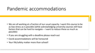 Pandemic accommodations
• We are all working at a fraction of our usual capacity. I want this course to be
as low-stress as is possible (while acknowledging university courses still have
factors that can be hard to navigate – I want to reduce these as much as
possible)
• If you are struggling with a deadline please reach out
• Covid accommodations will be honoured
• Your life/safety matter more than school!
 