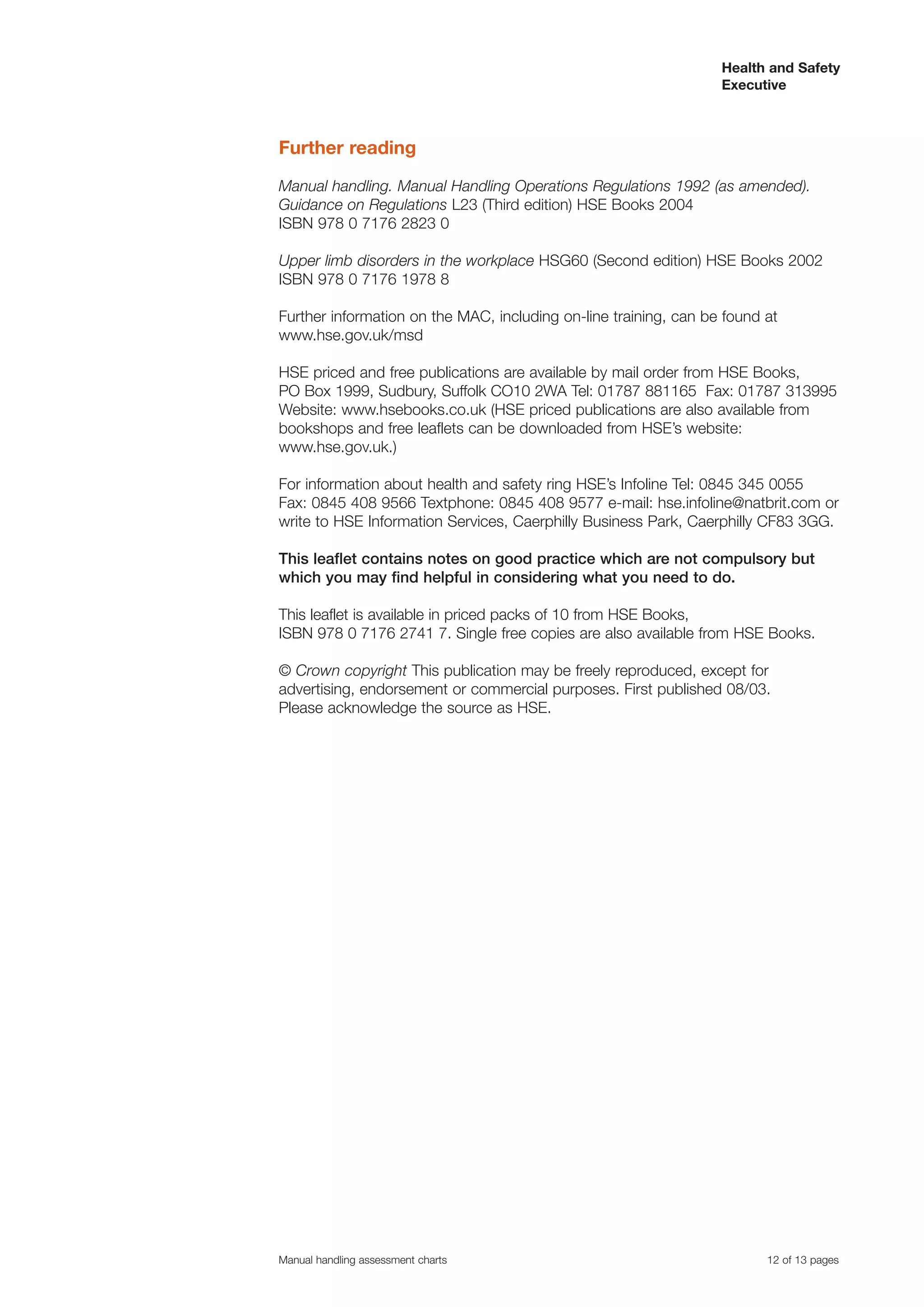 Health and Safety
                                                                  Executive



Further reading

Manual handling. Manual Handling Operations Regulations 1992 (as amended).
Guidance on Regulations L23 (Third edition) HSE Books 2004
ISBN 978 0 7176 2823 0

Upper limb disorders in the workplace HSG60 (Second edition) HSE Books 2002
ISBN 978 0 7176 1978 8

Further information on the MAC, including on-line training, can be found at
www.hse.gov.uk/msd

HSE priced and free publications are available by mail order from HSE Books,
PO Box 1999, Sudbury, Suffolk CO10 2WA Tel: 01787 881165 Fax: 01787 313995
Website: www.hsebooks.co.uk (HSE priced publications are also available from
bookshops and free leaflets can be downloaded from HSE’s website:
www.hse.gov.uk.)

For information about health and safety ring HSE’s Infoline Tel: 0845 345 0055
Fax: 0845 408 9566 Textphone: 0845 408 9577 e-mail: hse.infoline@natbrit.com or
write to HSE Information Services, Caerphilly Business Park, Caerphilly CF83 3GG.

This leaflet contains notes on good practice which are not compulsory but
which you may find helpful in considering what you need to do.

This leaflet is available in priced packs of 10 from HSE Books,
ISBN 978 0 7176 2741 7. Single free copies are also available from HSE Books.

© Crown copyright This publication may be freely reproduced, except for
advertising, endorsement or commercial purposes. First published 08/03.
Please acknowledge the source as HSE.




Manual handling assessment charts                                        12 of 13 pages
 