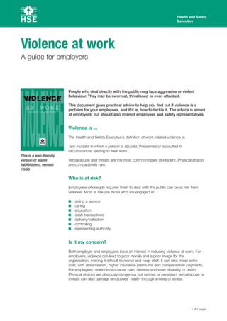 10/96
Health and Safety
Executive
Violence at work 

A guide for employers

AT W O R K
a guide for employers
This is a web-friendly
version of leaflet
INDG69(rev), revised
People who deal directly with the public may face aggressive or violent
behaviour. They may be sworn at, threatened or even attacked.
This document gives practical advice to help you find out if violence is a
problem for your employees, and if it is, how to tackle it. The advice is aimed
at employers, but should also interest employees and safety representatives.
Violence is ...
The Health and Safety Executive’s definition of work-related violence is:
‘any incident in which a person is abused, threatened or assaulted in
circumstances relating to their work’.
Verbal abuse and threats are the most common types of incident. Physical attacks
are comparatively rare.
Who is at risk?
Employees whose job requires them to deal with the public can be at risk from
violence. Most at risk are those who are engaged in:
■ giving a service
■ caring
■ education
■ cash transactions
■ delivery/collection
■ controlling
■ representing authority
Is it my concern?
Both employer and employees have an interest in reducing violence at work. For
employers, violence can lead to poor morale and a poor image for the
organisation, making it difficult to recruit and keep staff. It can also mean extra
cost, with absenteeism, higher insurance premiums and compensation payments.
For employees, violence can cause pain, distress and even disability or death.
Physical attacks are obviously dangerous but serious or persistent verbal abuse or
threats can also damage employees’ health through anxiety or stress.
1 of 7 pages
 