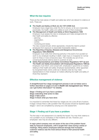 Health and Safety
Executive
What the law requires
There are five main pieces of health and safety law which are relevant to violence at
work. These are:
■	 The Health and Safety at Work etc Act 1974 (HSW Act)
Employers have a legal duty under this Act to ensure, so far as is reasonably
practicable, the health, safety and welfare at work of their employees.
■	 The Management of Health and Safety at Work Regulations 1999
Employers must assess the risks to employees and make arrangements for
their health and safety by effective:
- planning;
- organisation;
- control;
- monitoring and review.
The risks covered should, where appropriate, include the need to protect
employees from exposure to reasonably foreseeable violence.
■	 The Reporting of Injuries, Diseases and Dangerous Occurrences
Regulations 1995 (RIDDOR)
Employers must notify their enforcing authority in the event of an accident at
work to any employee resulting in death, major injury or incapacity for normal
work for three or more consecutive days. This includes any act of non-
consensual physical violence done to a person at work.
■	 Safety Representatives and Safety Committees Regulations 1977 (a) and
The Health and Safety (Consultation with Employees) Regulations 1996 (b)
Employers must inform, and consult with, employees in good time on matters
relating to their health and safety. Employee representatives, either appointed
by recognised trade unions under (a) or elected under (b) may make
representations to their employer on matters affecting the health and safety of
those they represent.
Effective management of violence
A straightforward four stage management process is set out below and is
further described on pages 2-5 and in Health risk management (see ‘Where
can I get further information?’ for details).
Stage 1 Finding out if you have a problem
Stage 2 Deciding what action to take
Stage 3 Take action
Stage 4 Check what you have done
It is important to remember that these four stages are not a one-off set of actions.
If stage 4 shows there is still a problem then the process should be repeated again.
Stages 1 and 2 are completed by carrying out a risk assessment.
Stage 1 Finding out if you have a problem
The first step in risk assessment is to identify the hazard. You may think violence is
not a problem at your workplace or that incidents are rare. However, your
employees’ view may be very different.
A major petrol company was not aware of the size of the problem faced
daily by forecourt employees, until it sought their views during a series of
meetings. Filling station employees believed strongly that increased
customer violence was the most serious threat to their personal health
and safety.
Violence	 2 of 7 pages
 