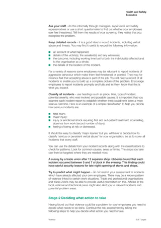 Health and Safety
Executive
Ask your staff - do this informally through managers, supervisors and safety
representatives or use a short questionnaire to find out whether your employees
ever feel threatened. Tell them the results of your survey so they realise that you
recognise the problem.
Keep detailed records - it is a good idea to record incidents, including verbal
abuse and threats. You may find it useful to record the following information:
■	 an account of what happened;
■	 details of the victim(s), the assailant(s) and any witnesses;
■	 the outcome, including working time lost to both the individual(s) affected and
to the organisation as a whole;
■	 the details of the location of the incident.
For a variety of reasons some employees may be reluctant to report incidents of
aggressive behaviour which make them feel threatened or worried. They may for
instance feel that accepting abuse is part of the job. You will need a record of all
incidents to enable you to build up a complete picture of the problem. Encourage
employees to report incidents promptly and fully and let them know that this is
what you expect.
Classify all incidents - use headings such as place, time, type of incident,
potential severity, who was involved and possible causes. It is important that you
examine each incident report to establish whether there could have been a more
serious outcome. Here is an example of a simple classification to help you decide
how serious incidents are:
■	 fatal injury;
■	 major injury;
■	 injury or emotional shock requiring first aid, out-patient treatment, counselling,
absence from work (record number of days);
■	 feeling of being at risk or distressed.
It should be easy to classify ‘major injuries’ but you will have to decide how to
classify ‘serious or persistent verbal abuse’ for your organisation, so as to cover all
incidents that worry staff.
You can use the details from your incident records along with the classifications to
check for patterns. Look for common causes, areas or times. The steps you take
can then be targeted where they are needed most.
A survey by a trade union after 12 separate shop robberies found that each
incident occurred between 5 and 7 o’clock in the evening. This finding could
have useful security lessons for late night opening of stores and shops.
Try to predict what might happen - do not restrict your assessment to incidents
which have already affected your own employees. There may be a known pattern
of violence linked to certain work situations. Trade and professional organisations
and trade unions may be able to provide useful information on this. Articles in the
local, national and technical press might also alert you to relevant incidents and
potential problem areas.
Stage 2 Deciding what action to take
Having found out that violence could be a problem for your employees you need to
decide what needs to be done. Continue the risk assessment by taking the
following steps to help you decide what action you need to take.
Violence	 3 of 7 pages
 