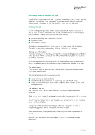 Health and Safety
Executive
Decide who might be harmed, and how
Identify which employees are at risk - those who have face-to-face contact with the
public are normally the most vulnerable. Where appropriate, identify potentially
violent people in advance so that the risks from them can be minimised.
Evaluate the risk
Check existing arrangements, are the precautions already in place adequate or
should more be done? Remember it is usually a combination of factors that give
rise to violence. Factors which you can influence include:
■	 the level of training and information provided;
■	 the environment;
■	 the design of the job.
Consider the way these factors work together to influence the risk of violence.
Examples of preventive measures are listed at the bottom of this page.
Training and information
Train your employees so that they can spot the early signs of aggression and either
avoid it or cope with it. Make sure they fully understand any system you have set
up for their protection.
Provide employees with any information they might need to identify clients with a
history of violence or to anticipate factors which might make violence more likely.
The environment
Provide better seating, decor, lighting in public waiting rooms and more regular
information about delays.
Consider physical security measures such as:
■	 video cameras or alarm systems;
■	 coded security locks on doors to keep the public out of staff areas;
■	 wider counters and raised floors on the staff side of the counter to give staff
more protection.
The design of the job
Use cheques, credit cards or tokens instead of cash to make robbery less
attractive.
Bank money more frequently and vary the route taken to reduce the risk of robbery.
Check the credentials of clients and the place and arrangements for any meetings
away from the workplace.
Arrange for staff to be accompanied by a colleague if they have to meet a
suspected aggressor at their home or at a remote location.
Make arrangements for employees who work away from their base to keep in
touch.
Maintain numbers of staff at the workplace to avoid a lone worker situation
developing.
Violence	 4 of 7 pages
 