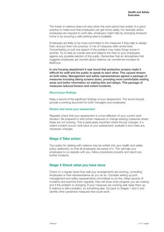 Health and Safety
Executive
The threat of violence does not stop when the work period has ended. It is good
practice to make sure that employees can get home safely. For example where
employees are required to work late, employers might help by arranging transport
home or by ensuring a safe parking area is available.
Employees are likely to be more committed to the measures if they help to design
them and put them into practice. A mix of measures often works best.
Concentrating on just one aspect of the problem may make things worse in
another. Try to take an overall view and balance the risks to your employees
against any possible reaction of the public. Remember that an atmosphere that
suggests employees are worried about violence can sometimes increase its
likelihood.
In one housing department it was found that protective screens made it
difficult for staff and the public to speak to each other. This caused tension
on both sides. Management and safety representatives agreed a package of
measures including taking screens down, providing more comfortable waiting
areas and better information on waiting lists and delays. This package of
measures reduced tension and violent incidents.
Record your findings
Keep a record of the significant findings of your assessment. The record should
provide a working document for both managers and employees.
Review and revise your assessment
Regularly check that your assessment is a true reflection of your current work
situation. Be prepared to add further measures or change existing measures where
these are not working. This is particularly important where the job changes. If a
violent incident occurs, look back at your assessment, evaluate it and make any
necessary changes.
Stage 3 Take action
Your policy for dealing with violence may be written into your health and safety
policy statement, so that all employees are aware of it. This will help your
employees to co-operate with you, follow procedures properly and report any
further incidents.
Stage 4 Check what you have done
Check on a regular basis how well your arrangements are working, consulting
employees or their representatives as you do so. Consider setting up joint
management and safety representative committees to do this. Keep records of
incidents and examine them regularly; they will show what progress you are making
and if the problem is changing. If your measures are working well, keep them up.
If violence is still a problem, try something else. Go back to Stages 1 and 2 and
identify other preventive measures that could work.
Violence 5 of 7 pages
 