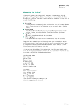 Health and Safety
Executive
What about the victims?
If there is a violent incident involving your workforce you will need to respond
quickly to avoid any long-term distress to employees. It is essential to plan how
you are going to provide them with support, before any incidents. You may want to
consider the following:
■ debriefing
- victims will need to talk through their experience as soon as possible after the
event. Remember that verbal abuse can be just as upsetting as a physical
attack;
■ time off work
- individuals will react differently and may need differing amounts of time to
recover. In some circumstances they might need specialist counselling;
■ legal help
- in serious cases legal help may be appropriate;
■ other employees
- may need guidance and/or training to help them to react appropriately.
The Home Office leaflet Victims of crime gives more useful advice if one of your
employees suffers an injury, loss or damage from a crime, including how to apply
for compensation. It should be available from libraries, police stations, Citizens
Advice Bureaux and victim support schemes.
Further help may be available from victim support schemes that operate in many
areas. Your local police station can direct you to your nearest one. Alternatively you
can contact them yourself at the addresses below:
In England and Wales:
Victim Support
National Office
Cranmer House
39 Brixton Road
London SW9 6DZ
Tel: 020 7735 9166
www.victimsupport.org
In Scotland:
Victim Support Scotland
15/23 Hardwell Close
Edinburgh EH8 9RX
Tel: 0131 668 4486
Fax: 0131 662 5400
E-mail: info@victimsupportsco.demon.co.uk
www.victimsupportsco.demon.co.uk
Violence 6 of 7 pages
 