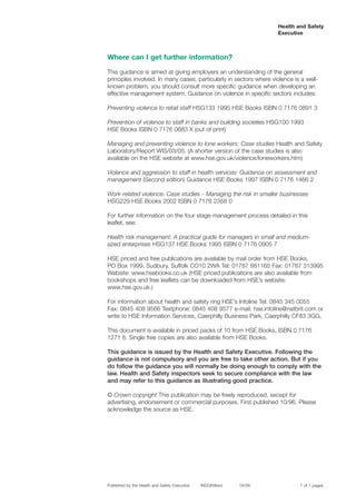 Health and Safety
Executive
Where can I get further information?
This guidance is aimed at giving employers an understanding of the general
principles involved. In many cases, particularly in sectors where violence is a well-
known problem, you should consult more specific guidance when developing an
effective management system. Guidance on violence in specific sectors includes:
Preventing violence to retail staff HSG133 1995 HSE Books ISBN 0 7176 0891 3
Prevention of violence to staff in banks and building societies HSG100 1993
HSE Books ISBN 0 7176 0683 X (out of print)
Managing and preventing violence to lone workers: Case studies Health and Safety
Laboratory/Report WIS/03/05. (A shorter version of the case studies is also
available on the HSE website at www.hse.gov.uk/violence/loneworkers.htm)
Violence and aggression to staff in health services: Guidance on assessment and
management (Second edition) Guidance HSE Books 1997 ISBN 0 7176 1466 2
Work-related violence: Case studies - Managing the risk in smaller businesses
HSG229 HSE Books 2002 ISBN 0 7176 2358 0
For further information on the four stage management process detailed in this
leaflet, see:
Health risk management: A practical guide for managers in small and medium-
sized enterprises HSG137 HSE Books 1995 ISBN 0 7176 0905 7
HSE priced and free publications are available by mail order from HSE Books, 

PO Box 1999, Sudbury, Suffolk CO10 2WA Tel: 01787 881165 Fax: 01787 313995

Website: www.hsebooks.co.uk (HSE priced publications are also available from

bookshops and free leaflets can be downloaded from HSE’s website:

www.hse.gov.uk.)

For information about health and safety ring HSE’s Infoline Tel: 0845 345 0055 

Fax: 0845 408 9566 Textphone: 0845 408 9577 e-mail: hse.infoline@natbrit.com or

write to HSE Information Services, Caerphilly Business Park, Caerphilly CF83 3GG. 

This document is available in priced packs of 10 from HSE Books, ISBN 0 7176

1271 6. Single free copies are also available from HSE Books.

This guidance is issued by the Health and Safety Executive. Following the
guidance is not compulsory and you are free to take other action. But if you
do follow the guidance you will normally be doing enough to comply with the
law. Health and Safety inspectors seek to secure compliance with the law
and may refer to this guidance as illustrating good practice.
© Crown copyright This publication may be freely reproduced, except for
advertising, endorsement or commercial purposes. First published 10/96. Please
acknowledge the source as HSE.
Published by the Health and Safety Executive INDG69(rev) 04/06 7 of 7 pages
 