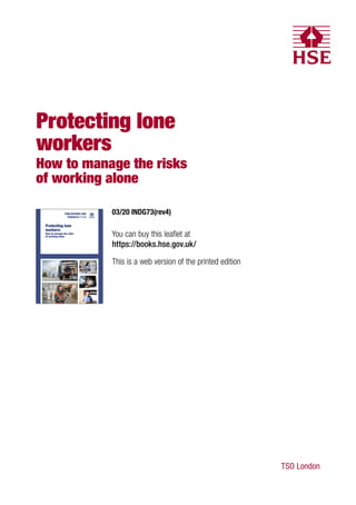 Protecting lone
workers
How to manage the risks
of working alone
Protecting lone
workers:
How to manage the risks
of working alone
11877 INDG73 Protecting lone workers v1_0.indd 1
11877 INDG73 Protecting lone workers v1_0.indd 1 25/02/2020 14:48
25/02/2020 14:48
TSO London
03/20 INDG73(rev4)
You can buy this leaflet at
https://books.hse.gov.uk/
This is a web version of the printed edition
 