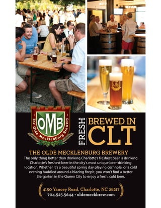 4150 Yancey Road, Charlotte, NC 28217
704.525.5644 • oldemeckbrew.com
THE OLDE MECKLENBURG BREWERY
The only thing better than drinking Charlotte’s freshest beer is drinking
Charlotte’s freshest beer in the city’s most unique beer-drinking
location. Whether it's a beautiful spring day playing cornhole, or a cold
evening huddled around a blazing firepit, you won't find a better
Biergarten in the Queen City to enjoy a fresh, cold beer.
BREWED IN
FRESH
CLT
 