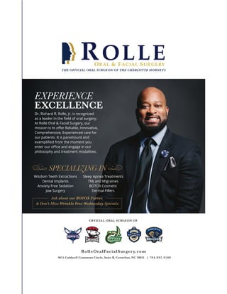 Dr. Richard R. Rolle, Jr. is recognized
as a leader in the ﬁeld of oral surgery.
At Rolle Oral & Facial Surgery, our
mission is to oﬀer Reliable, Innovative,
Comprehensive, Experienced care for
our patients. It is paramount and
exempliﬁed from the moment you
enter our oﬃce and engage in our
philosophy and treatment modalities.
RolleOralFacialSurgery.com
9615 Caldwell Commons Circle, Suite B, Cornelius, NC 28031 | 704.892.9500
EXPERIENCE
EXCELLENCE
OFFICIAL ORAL SURGEON OF
THE OFFICIAL ORAL SURGEON OF THE CHARLOTTE HORNETS
Wisdom Teeth Extractions
Dental Implants
Anxiety Free Sedation
Jaw Surgery
Sleep Apnea Treatments
TMJ and Migraines
BOTOX Cosmetic
Dermal Fillers
SPECIALIZING IN
Ask about our BOTOX Parties
& Don't Miss Wrinkle Free Wednesday Specials
t
 