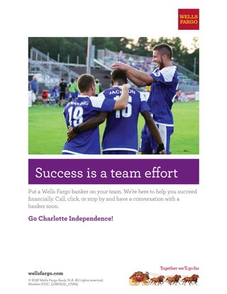 wellsfargo.com
© 2016 Wells Fargo Bank, N.A. All rights reserved.
Member FDIC. (2380502_17594)
2_17594
75x8.375
25x8.625
75x7.875
4C
Success is a team effort
Put a Wells Fargo banker on your team. We’re here to help you succeed
ﬁnancially. Call, click, or stop by and have a conversation with a
banker soon.
Go Charlotte Independence!
 