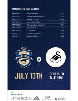 JULY 13th TICKETS ON
SALE NOW!
Remaining 2016 home schedule
SAT / JUNE 18
SAT / JULY 9
WED / JULY 13
SAT / JULY 16
SAT / AUG 13
WED / AUG 17
WED / AUG 31
SAT / SEPT 10
SAT / SEPT 17
Richmond Kickers
Wilmington Hammerheads FC
Swansea City (EPL)
New York Red Bulls II
Wilmington Hammerheads FC
Orlando City B
FC Cincinnati
Pittsburgh Riverhounds
Rochester Rhinos
7PM
7PM
7:30PM
7PM
7PM
7PM
7PM
7PM
7PM
our starting 11
 