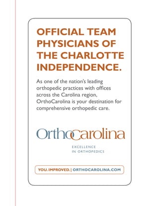YOU. IMPROVED. | ORTHOCAROLINA.COM
OFFICIAL TEAM
PHYSICIANS OF
THE CHARLOTTE
INDEPENDENCE.
As one of the nation’s leading
orthopedic practices with offices
across the Carolina region,
OrthoCarolina is your destination for
comprehensive orthopedic care.
 