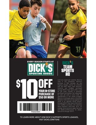 TO LEARN MORE ABOUT HOW DICK’S SUPPORTS SPORTS LEAGUES,
VISIT DICKS.COM/TSHQ
OFF$
10YOURIN-STORE
PURCHASE OF
$50 OR MORE
Limit one coupon per customer. Must be
used in one transaction. Minimum
purchase of $50, excludes tax and
shipping charges. Cannot be combined
with any other offers, team discounts,
Uniforms and FanWear purchased
through DICK’S Team Sports HQ or used
for gift cards, licenses or previously
purchased merchandise. Not redeemable
for cash, gift cards or store credit. No
reproductions or rain checks accepted.
Returns or exchanges where a ScoreCard
Reward or other discount was applied may
result in an adjusted refund amount.
Excludes DICK’S Team Sports HQ Uniform
and FanWear purchases and clearance
items. Clearance items have .X3 or .X7
endings. Some exclusions apply. See store
and DICKS.com/Exclusions for details.
Valid 2/1/16 through 1/31/17.P00023994
 
