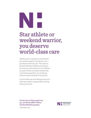 Star athlete or
weekend warrior,
you deserve
world-class care
Whether you’re a rising star or just kicked off
your workout program, one thing is for sure —
you deserve world-class care. The experts at
Novant Health Sports Medicine are proud to
be a team your entire family can trust. Whether
your goals include winning the championship
or just having a good time, we can help you
overcome injuries and perform at your best.
It’s just another way we’re helping you focus on
what really matters: staying healthy and doing
what you love most.
To learn more or ﬁnd an expert near
you, call 704-316-SPRT (7778) or
visit NovantHealth.org/sports.
© Novant Health, Inc. 2015
 