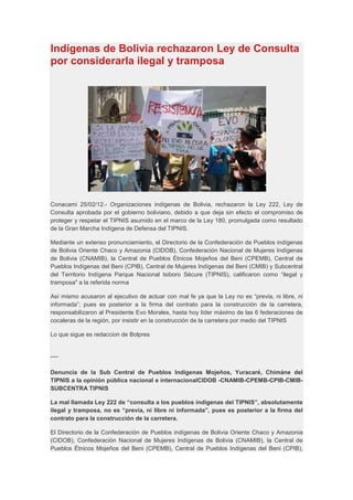 Indígenas de Bolivia rechazaron Ley de Consulta
por considerarla ilegal y tramposa




Conacami 25/02/12.- Organizaciones indígenas de Bolivia, rechazaron la Ley 222, Ley de
Consulta aprobada por el gobierno boliviano, debido a que deja sin efecto el compromiso de
proteger y respetar el TIPNIS asumido en el marco de la Ley 180, promulgada como resultado
de la Gran Marcha Indígena de Defensa del TIPNIS.

Mediante un extenso pronunciamiento, el Directorio de la Confederación de Pueblos indígenas
de Bolivia Oriente Chaco y Amazonia (CIDOB), Confederación Nacional de Mujeres Indígenas
de Bolivia (CNAMIB), la Central de Pueblos Étnicos Mojeños del Beni (CPEMB), Central de
Pueblos Indígenas del Beni (CPIB), Central de Mujeres Indígenas del Beni (CMIB) y Subcentral
del Territorio Indígena Parque Nacional Isiboro Sécure (TIPNIS), calificaron como “ilegal y
tramposa" a la referida norma

Así mismo acusaron al ejecutivo de actuar con mal fe ya que la Ley no es “previa, ni libre, ni
informada”; pues es posterior a la firma del contrato para la construcción de la carretera,
responsabilizaron al Presidente Evo Morales, hasta hoy líder máximo de las 6 federaciones de
cocaleras de la región, por insistir en la construcción de la carretera por medio del TIPNIS

Lo que sigue es redaccion de Bolpres


----

Denuncia de la Sub Central de Pueblos Indígenas Mojeños, Yuracaré, Chimáne del
TIPNIS a la opinión pública nacional e internacionalCIDOB -CNAMIB-CPEMB-CPIB-CMIB-
SUBCENTRA TIPNIS

La mal llamada Ley 222 de “consulta a los pueblos indígenas del TIPNIS”, absolutamente
ilegal y tramposa, no es “previa, ni libre ni informada”, pues es posterior a la firma del
contrato para la construcción de la carretera.

El Directorio de la Confederación de Pueblos indígenas de Bolivia Oriente Chaco y Amazonia
(CIDOB), Confederación Nacional de Mujeres Indígenas de Bolivia (CNAMIB), la Central de
Pueblos Étnicos Mojeños del Beni (CPEMB), Central de Pueblos Indígenas del Beni (CPIB),
 