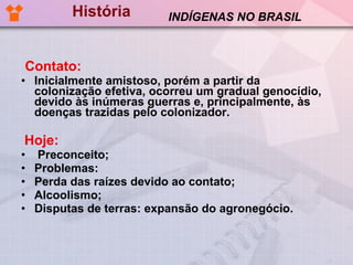 História Contato:   Inicialmente amistoso, porém a partir da colonização efetiva, ocorreu um gradual genocídio, devido às inúmeras guerras e, principalmente, às doenças trazidas pelo colonizador.  Hoje: Preconceito; Problemas:  Perda das raízes devido ao contato; Alcoolismo; Disputas de terras: expansão do agronegócio. INDÍGENAS NO BRASIL 