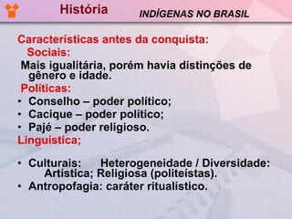 História Características antes da conquista: Sociais: Mais igualitária, porém havia distinções de gênero e idade.  Políticas:   Conselho – poder político; Cacique – poder político; Pajé – poder religioso. Linguística;   Culturais:  Heterogeneidade / Diversidade:  Artística; Religiosa (politeístas). Antropofagia: caráter ritualístico. INDÍGENAS NO BRASIL 