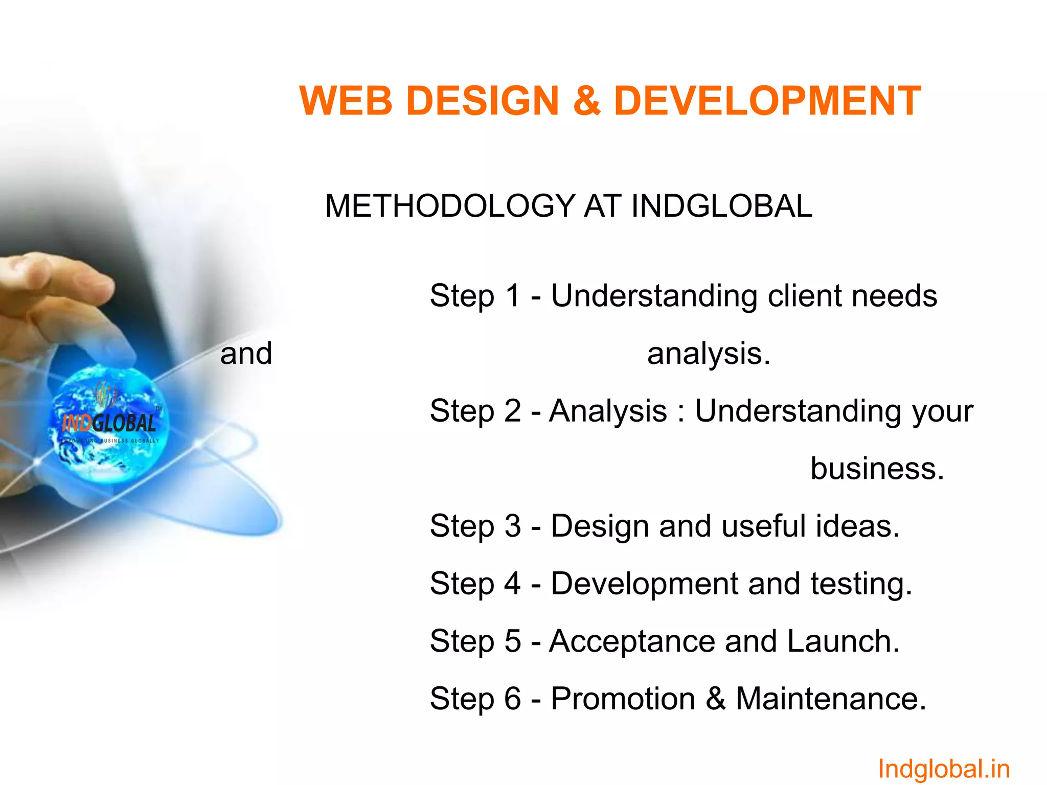 WEB DESIGN & DEVELOPMENT
METHODOLOGY AT INDGLOBAL
Step 1 - Understanding client needs
and analysis.
Step 2 - Analysis : Understanding your
business.
Step 3 - Design and useful ideas.
Step 4 - Development and testing.
Step 5 - Acceptance and Launch.
Step 6 - Promotion & Maintenance.
Indglobal.in
 