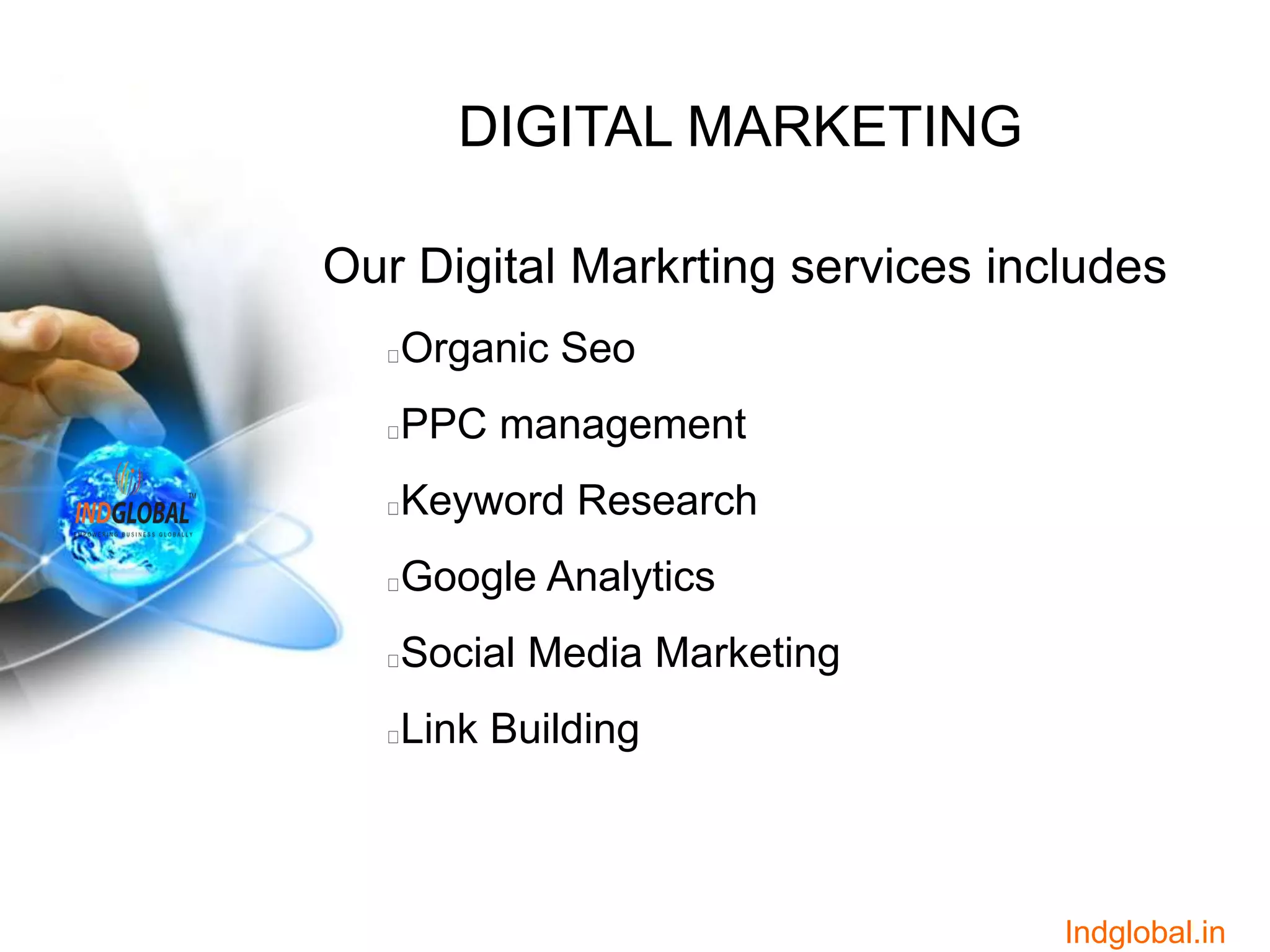 DIGITAL MARKETING
Our Digital Markrting services includes
Organic Seo
PPC management
Keyword Research
Google Analytics
Social Media Marketing
Link Building
Indglobal.in
 