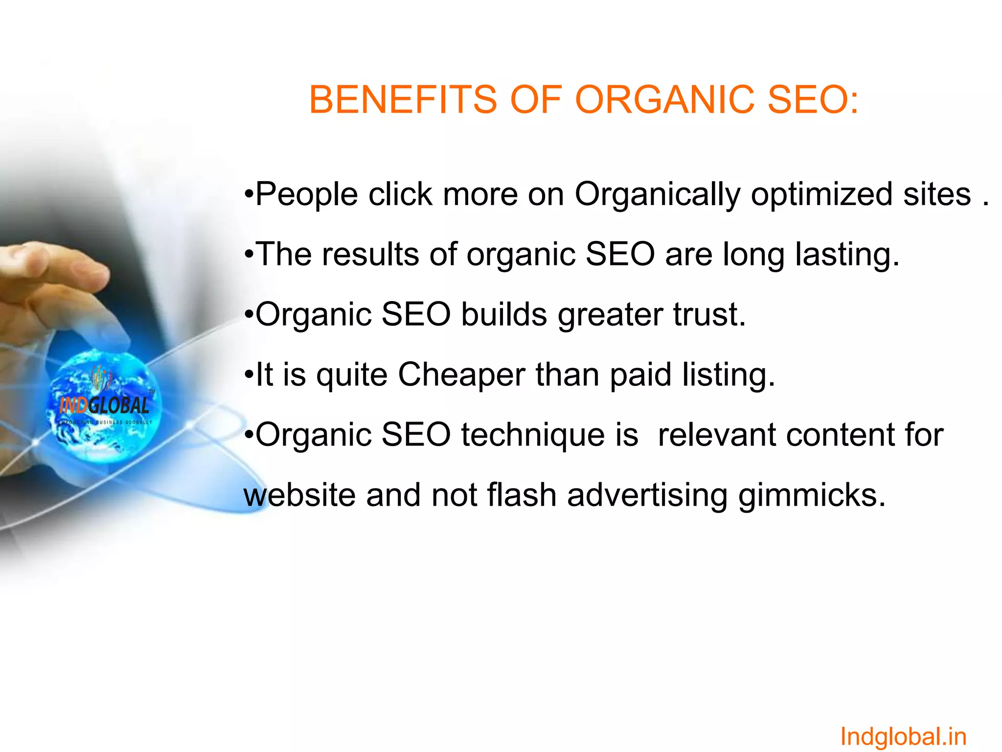 BENEFITS OF ORGANIC SEO:
•People click more on Organically optimized sites .
•The results of organic SEO are long lasting.
•Organic SEO builds greater trust.
•It is quite Cheaper than paid listing.
•Organic SEO technique is relevant content for
website and not flash advertising gimmicks.
Indglobal.in
 