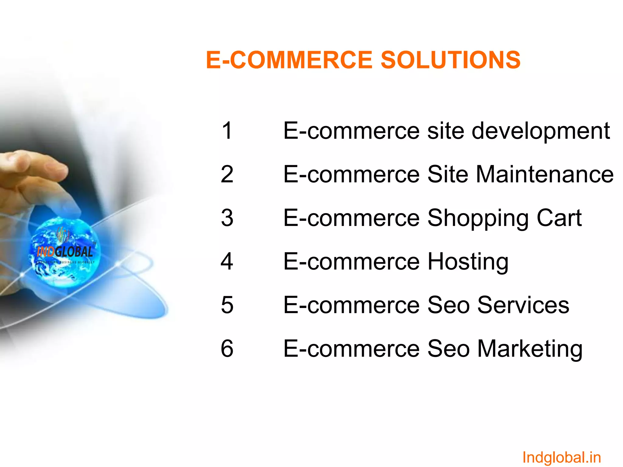 E-COMMERCE SOLUTIONS
1 E-commerce site development
2 E-commerce Site Maintenance
3 E-commerce Shopping Cart
4 E-commerce Hosting
5 E-commerce Seo Services
6 E-commerce Seo Marketing
Indglobal.in
 