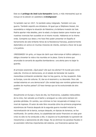 Este es el prólogo de José Luis Sampedro (tanto, o más interesante) que se
incluye en la edición en castellano de¡Indignaos!:


Yo también nací en 1917. Yo también estoy indignado. También viví una
guerra. También soporté una dictadura. Al igual que a Stéphane Hessel, me
escandaliza e indigna la situación de Palestina y la bárbara invasión de Irak.
Podría aportar más detalles, pero la edad y la época bastan para mostrar que
nuestras vivencias han sucedido en el mismo mundo. Hablamos en la misma
onda. Comparto sus ideas y me hace feliz poder presentar en España el
llamamiento de este brillante héroe de la Resistencia francesa, posteriormente
diplomático en activo en muchas misiones de interés, siempre a favor de la paz
y la justicia.


¡INDIGNAOS! Un grito, un toque de clarín que interrumpe el tráfico callejero y
obliga a levantar la vista a los reunidos en la plaza. Como la sirena que
anunciaba la cercanía de aquellos bombarderos: una alerta para no bajar la
guardia.


Al principio sorprende. ¿Qué pasa? ¿De qué nos alertan? El mundo gira como
cada día. Vivimos en democracia, en el estado de bienestar de nuestra
maravillosa civilización occidental. Aquí no hay guerra, no hay ocupación. Esto
es Europa, cuna de culturas. Sí, ése es el escenario y su decorado. Pero ¿de
verdad estamos en una democracia? ¿De verdad bajo ese nombre gobiernan los
pueblos de muchos países? ¿O hace tiempo que se ha evolucionado de otro
modo?


Actualmente en Europa y fuera de ella, los financieros, culpables indiscutibles
de la crisis, han salvado ya el bache y prosiguen su vida como siempre sin
grandes pérdidas. En cambio, sus víctimas no han recuperado el trabajo ni su
nivel de ingresos. El autor de este libro recuerda cómo los primeros programas
económicos de Francia después de la segunda guerra mundial incluían la
nacionalización de la banca, aunque después, en épocas de bonanza, se fue
rectificando. En cambio ahora, la culpabilidad del sector financiero en esta gran
crisis no sólo no ha conducido a ello; ni siquiera se ha planteado la supresión de
mecanismos y operaciones de alto riesgo. No se eliminan los paraísos fiscales ni
se acometen reformas importantes del sistema. Los financieros apenas han
 