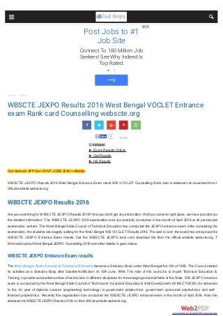 Home  Alerts
WBSCTE JEXPO Results 2016 West Bengal VOCLET Entrance
exam Rank card Counselling webscte.org
 
2LikeLike
Get Android APP Get GOVT JOBS 2016 In Mobile
WBSCTE JEXPO Results 2016 West Bengal Entrance Exam result WB VOCLET Counselling Rank card is released can download from the
official website webscte.org.
WBSCTE JEXPO Results 2016
Are you searching for WBSCTE JEXPO Results 2016? And you didn’t get any information. Well you came to right place, we have provided you
the detailed information. The WBSCTE JEXPO 2016 examination was successfully conducted in the month of April 2016 at all pre-decided
examination centers. The West Bengal State Council of Technical Education has conducted the JEXPO entrance exam. After completing the
examination, the students are eagerly waiting for the West Bengal WB VOCLET Results 2016. The wait is over; the board has announced the
WBSCTE JEXPO Entrance Exam results. Get the WBSCTE JEXPO rank card download link from the official website webscte.org. The
Information about West Bengal JEXPO Counselling 2016 and other details is given below.
WBSCTE JEXPO Entrance Exam results
The West Bengal State Council of Technical Educationbecame a Statutory Body under West Bengal Act XXI of 1995. The Council started
its activities as a Statutory Body after Gazette Notification on 12th June, 1996. The main of this council is to impart Technical Education &
Training, to provide substantial number of technicians in different disciplines for the emerging industrial fields of the State. WB JEXPO entrance
exam is conducted by the West Bengal State Council of Technical & Vocational Education & Skill Development (WBSCTVESD) for admission
to the 1st year of diploma courses (engineering/ technology) in government polytechnics, government sponsored polytechnics and self-
financed polytechnics. Recently this organisation has conducted the WBSCTE JEXPO entrance exam in the month of April 2016. Now they
released the WBSCTE JEXPO Results 2016 on their official website webscte.org.
  
tweet
► Exam Results Online
► Get Results
► HS Results
AdChoices
Post Jobs to #1
Job Site
Connect To 180 Million Job
Seekers! See Why Indeed Is
Top Rated.
 
converted by Web2PDFConvert.com
 