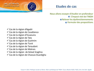 Etudes de cas
 Cas de la région d’Agadir
 Cas de la région de Casablanca
 Cas de la région d’Essaouira
 Cas de la région de Tata
 Cas de la région de Guelmim
 Cas de la région de Tiznit
 Cas de la région de Taroudant
 Cas de la région de Meknes
 Cas de la région de Kelaat Sraghna
 Cas de la région de Chaouia Ouardigha
Nous allons essayer d'étudier en profondeur
L’impact réel de l’INDH
Relever les dysfonctionnements
Formuler des propositions
Faouzi H. 2015. Politique sociale au Maroc. Bilan synthétique de l’INDH. Cours, Master EGOS. FSJES, Univ. Ibn Zohr, Agadir.
 