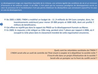 Le développement exige une répartition équitable de la richesse, une certaine égalité des conditions de vie et un minimum
d’harmonie et de cohésion sociale. A cet effet, il s’est avéré que les nouveaux paradigmes de développement ancrés au
cœur du processus de la mondialisation n’ont pas permis d’atténuer les déséquilibres que connaissent aujourd’hui les pays
en voie de développement.
 De 2005 à 2009, l’INDH a mobilisé un budget de : 11 ,9 milliards de DH (sans compter, donc, les
investissements extérieurs) pour mener 29 000 projets et 5000 AGR, dont ont profité 7
millions de bénéficiaires.
 Cet effort ne rejaillit pas dans le rapport du PNUD sur le développement humain au Maroc.
 En 2009, le royaume a été relégué au 130e rang, perdant ainsi 7 places par rapport à 2006, où il
occupait la 123e place dans le classement mondial de cette organisation onusienne.
Quels sont les retombées sociétales de l’INDH ?
L’INDH serait-elle un outil de contrôle de l’Etat visant à coopter et à dépolitiser la société civile ?
S’inscrit-elle dans un projet d’étatisation de la société ?
Serait-elle un pompier sur le front du conflit social ?
 