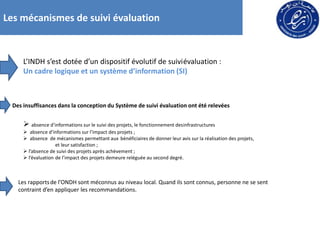Les mécanismes de suivi évaluation
L’INDH s’est dotée d’un dispositif évolutif de suiviévaluation :
Un cadre logique et un système d’information (SI)
Des insuffisances dans la conception du Système de suivi évaluation ont été relevées
 absence d’informations sur le suivi des projets, le fonctionnement desinfrastructures
 absence d’informations sur l’impact des projets ;
 absence de mécanismes permettant aux bénéficiaires de donner leur avis sur la réalisation des projets,
et leur satisfaction ;
 l’absence de suivi des projets après achèvement ;
 l’évaluation de l’impact des projets demeure reléguée au second degré.
Les rapportsde l’ONDH sont méconnus au niveau local. Quand ils sont connus, personne ne se sent
contraint d’en appliquer les recommandations.
 