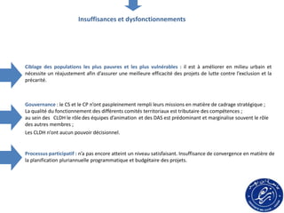 Ciblage des populations les plus pauvres et les plus vulnérables : il est à améliorer en milieu urbain et
nécessite un réajustement afin d’assurer une meilleure efficacité des projets de lutte contre l’exclusion et la
précarité.
Gouvernance : le CS et le CP n’ont paspleinement rempli leurs missions en matière de cadrage stratégique ;
La qualité du fonctionnement des différents comités territoriaux est tributaire des compétences ;
au sein des CLDH le rôle des équipes d’animation et des DAS est prédominant et marginalise souvent le rôle
des autres membres ;
Les CLDH n’ont aucun pouvoir décisionnel.
Processus participatif : n’a pas encore atteint un niveau satisfaisant. Insuffisance de convergence en matière de
la planification pluriannuelle programmatique et budgétaire des projets.
Insuffisances et dysfonctionnements
 