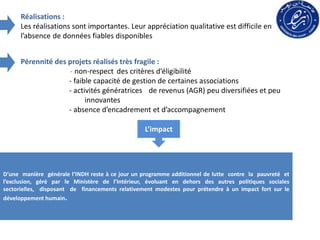 Réalisations :
Les réalisations sont importantes. Leur appréciation qualitative est difficile en
l’absence de données fiables disponibles
Pérennité des projets réalisés très fragile :
- non-respect des critères d’éligibilité
- faible capacité de gestion de certaines associations
- activités génératrices de revenus (AGR) peu diversifiées et peu
innovantes
- absence d’encadrement et d’accompagnement
D’une manière générale l’INDH reste à ce jour un programme additionnel de lutte contre la pauvreté et
l’exclusion, géré par le Ministère de l’Intérieur, évoluant en dehors des autres politiques sociales
sectorielles, disposant de financements relativement modestes pour prétendre à un impact fort sur le
développement humain.
L’impact
 