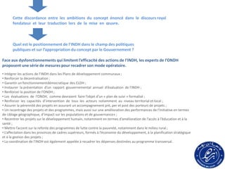 Cette discordance entre les ambitions du concept énoncé dans le discours royal
fondateur et leur traduction lors de la mise en œuvre.
Quel est le positionnement de l’INDH dans le champ des politiques
publiques et sur l’appropriation du concept par le Gouvernement ?
• Intégrer les actions de l’INDH dans les Plans de développement communaux ;
• Renforcer la décentralisation ;
• Garantir un fonctionnementdémocratique des CLDH ;
• Instaurer la présentation d’un rapport gouvernemental annuel d’évaluation de l’INDH ;
• Renforcer la position de l’ONDH ;
• Les évaluations de l’ONDH, comme devraient faire l’objet d’un « plan de suivi » formalisé ;
• Renforcer les capacités d’intervention de tous les acteurs notamment au niveau territorial et local ;
• Assurer la pérennité des projets en assurant un accompagnement pré, per et post des porteurs de projets ;
• Un recentrage des projets et des programmes, mais aussi sur une amélioration des performances de l’Initiative en termes
de ciblage géographique, d’impact sur les populations et de gouvernance» ;
• Recentrer les projets sur le développement humain, notamment en termes d’amélioration de l’accès à l’éducation et à la
santé ;
• Mettre l’accent sur la refonte des programmes de lutte contre la pauvreté, notamment dans le milieu rural ;
• L’affectation dans les provinces de cadres supérieurs, formés à l’économie du développement, à la planification stratégique
et à la gestion des projets ;
• La coordination de l’INDH est également appelée à recadrer les dépenses destinées au programme transversal.
Face aux dysfonctionnements qui limitent l’efficacité des actions de l’INDH, les experts de l’ONDH
proposent une série de mesures pour recadrer son mode opératoire.
 