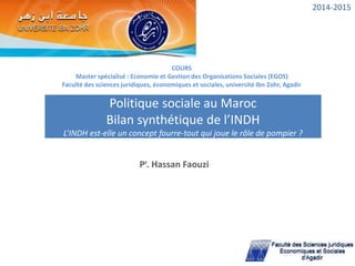 COURS
Master spécialisé : Economie et Gestion des Organisations Sociales (EGOS)
Faculté des sciences juridiques, économiques et sociales, université Ibn Zohr, Agadir
Pr. Hassan Faouzi
Politique sociale au Maroc
Bilan synthétique de l’INDH
L’INDH est-elle un concept fourre-tout qui joue le rôle de pompier ?
2014-2015
 