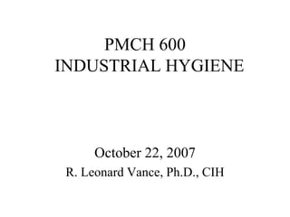 PMCH 600
INDUSTRIAL HYGIENE
October 22, 2007
R. Leonard Vance, Ph.D., CIH
 