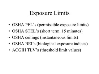 Exposure Limits
• OSHA PEL’s (permissible exposure limits)
• OSHA STEL’s (short term, 15 minutes)
• OSHA ceilings (instantaneous limits)
• OSHA BEI’s (biological exposure indices)
• ACGIH TLV’s (threshold limit values)
 