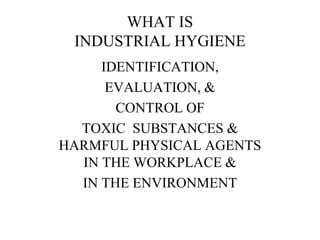WHAT IS
INDUSTRIAL HYGIENE
IDENTIFICATION,
EVALUATION, &
CONTROL OF
TOXIC SUBSTANCES &
HARMFUL PHYSICAL AGENTS
IN THE WORKPLACE &
IN THE ENVIRONMENT
 