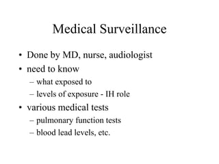 Medical Surveillance
• Done by MD, nurse, audiologist
• need to know
– what exposed to
– levels of exposure - IH role
• various medical tests
– pulmonary function tests
– blood lead levels, etc.
 