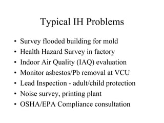 Typical IH Problems
• Survey flooded building for mold
• Health Hazard Survey in factory
• Indoor Air Quality (IAQ) evaluation
• Monitor asbestos/Pb removal at VCU
• Lead Inspection - adult/child protection
• Noise survey, printing plant
• OSHA/EPA Compliance consultation
 