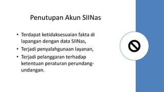 Penutupan Akun SIINas
• Terdapat ketidaksesuaian fakta di
lapangan dengan data SIINas,
• Terjadi penyalahgunaan layanan,
• Terjadi pelanggaran terhadap
ketentuan peraturan perundang-
undangan.
 