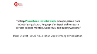 "Setiap Perusahaan Industri wajib menyampaikan Data
Industri yang akurat, lengkap, dan tepat waktu secara
berkala kepada Menteri, Gubernur, dan bupati/walikota“
Pasal 64 ayat (1) UU No. 3 Tahun 2014 tentang Perindustrian
 