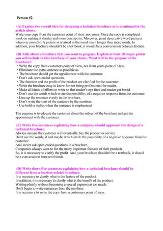 Person #2

 (A) Explain the overall idea for designing a technical brochure as is mentioned in the
article above.
Write your copy from the customer point of view, not yours. Once the copy is completed
work on making it shorter and more descriptive. Moreover, paint descriptive word pictures
wherever possible. A picture is retained in the mind much longer than mere words. In
addition, your brochure shouldn't be a textbook, it should be a conversation between friends.

(B) Talk about a brochure that you want to prepare. Explain at least 10 major points
you will include in this brochure of your choice. What will be the purpose of the
brochure?.
・Write the copy from customers point of view, not from yours point of view.
・Eliminate the extra sentence as possible as.
・The brochure should get the appointment with the customer.
・Don’t ask open-ended questions.
・The function and the profit of the product are clarified for the customer.
・Write the brochure easy to know for not being professional for reader.
・Make all kinds of efforts to write so that reader’s eye tired and reader get bored.
・Don’t use the words which invite the possibility of a negative response from the customer.
・Line up the sentence evenly in the brochure.
・Don’t write the start of the sentence by the numbers.
・Use bold or italics when the sentence is emphasized .

The purpose is to educate the customer about the subject of the brochure and get the
appointment with the customer.

 (C) Write five sentences explaining how a company should approach the design of a
technical brochure.
Always assume the customer will eventually buy the product or service.
Don't use the words, if and maybe which invite the possibility of a negative response from the
customer.
And, never ask open-ended questions in a brochure.
Companies always want to list the many important features of their products.
So, it is necessary to clarify the profit. And, your brochure shouldn't be a textbook, it should
be a conversation between friends.


 (D) Write down five sentences explaining how a technical brochure should be
different from a tourism-related brochure.
It is necessary to clarify what is the feature of the product.
In addition, it is necessary to clarify what is the benefit of the product.
Writing plainly without becoming a special expression too much.
Don't begin to write sentences from the numbers.
It is necessary to write the copy from a customers point of view.
 