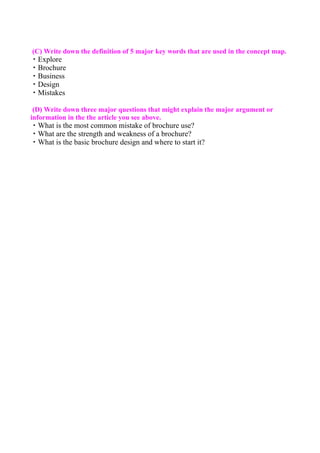 (C) Write down the definition of 5 major key words that are used in the concept map.
・Explore
・Brochure
・Business
・Design
・Mistakes

 (D) Write down three major questions that might explain the major argument or
information in the the article you see above.
・What is the most common mistake of brochure use?
・What are the strength and weakness of a brochure?
・What is the basic brochure design and where to start it?
 